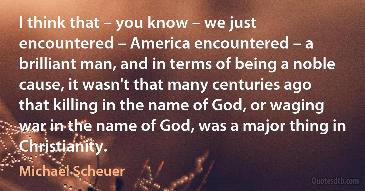 I think that – you know – we just encountered – America encountered – a brilliant man, and in terms of being a noble cause, it wasn't that many centuries ago that killing in the name of God, or waging war in the name of God, was a major thing in Christianity. (Michael Scheuer)