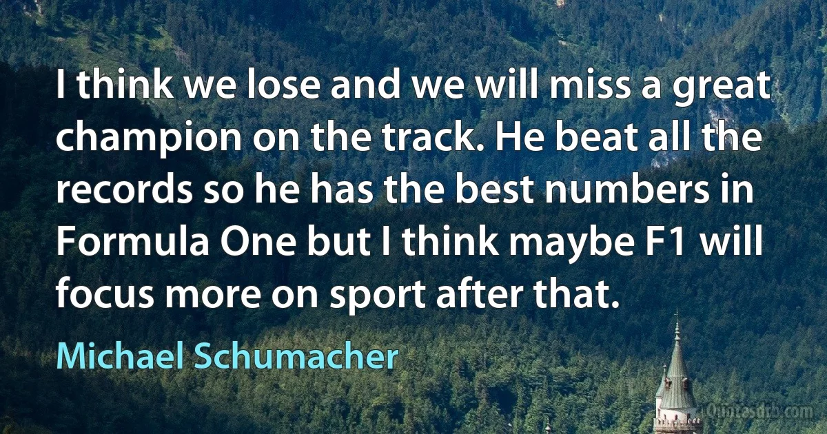 I think we lose and we will miss a great champion on the track. He beat all the records so he has the best numbers in Formula One but I think maybe F1 will focus more on sport after that. (Michael Schumacher)