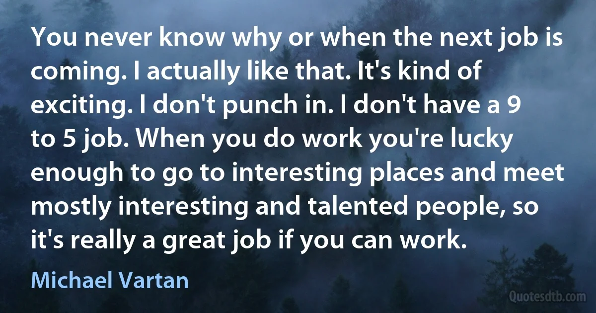 You never know why or when the next job is coming. I actually like that. It's kind of exciting. I don't punch in. I don't have a 9 to 5 job. When you do work you're lucky enough to go to interesting places and meet mostly interesting and talented people, so it's really a great job if you can work. (Michael Vartan)