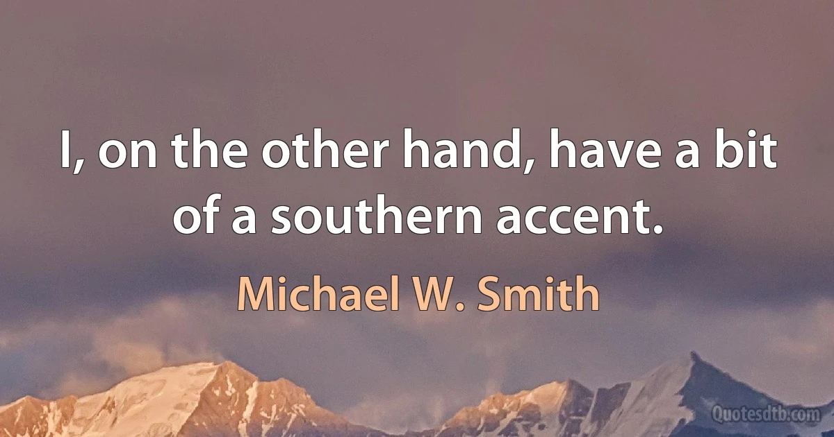 I, on the other hand, have a bit of a southern accent. (Michael W. Smith)