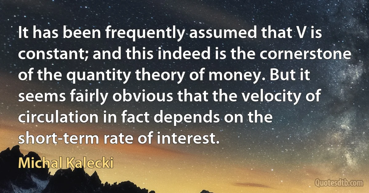 It has been frequently assumed that V is constant; and this indeed is the cornerstone of the quantity theory of money. But it seems fairly obvious that the velocity of circulation in fact depends on the short-term rate of interest. (Michal Kalecki)