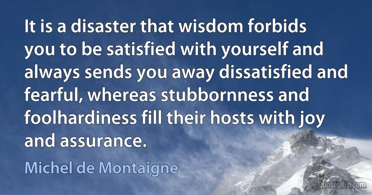 It is a disaster that wisdom forbids you to be satisfied with yourself and always sends you away dissatisfied and fearful, whereas stubbornness and foolhardiness fill their hosts with joy and assurance. (Michel de Montaigne)