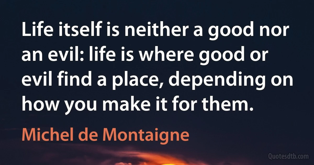 Life itself is neither a good nor an evil: life is where good or evil find a place, depending on how you make it for them. (Michel de Montaigne)