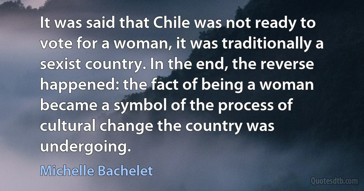 It was said that Chile was not ready to vote for a woman, it was traditionally a sexist country. In the end, the reverse happened: the fact of being a woman became a symbol of the process of cultural change the country was undergoing. (Michelle Bachelet)