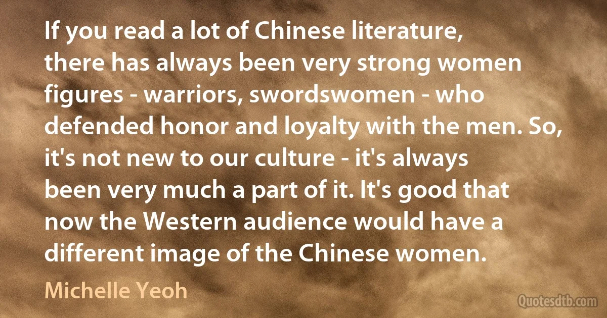 If you read a lot of Chinese literature, there has always been very strong women figures - warriors, swordswomen - who defended honor and loyalty with the men. So, it's not new to our culture - it's always been very much a part of it. It's good that now the Western audience would have a different image of the Chinese women. (Michelle Yeoh)