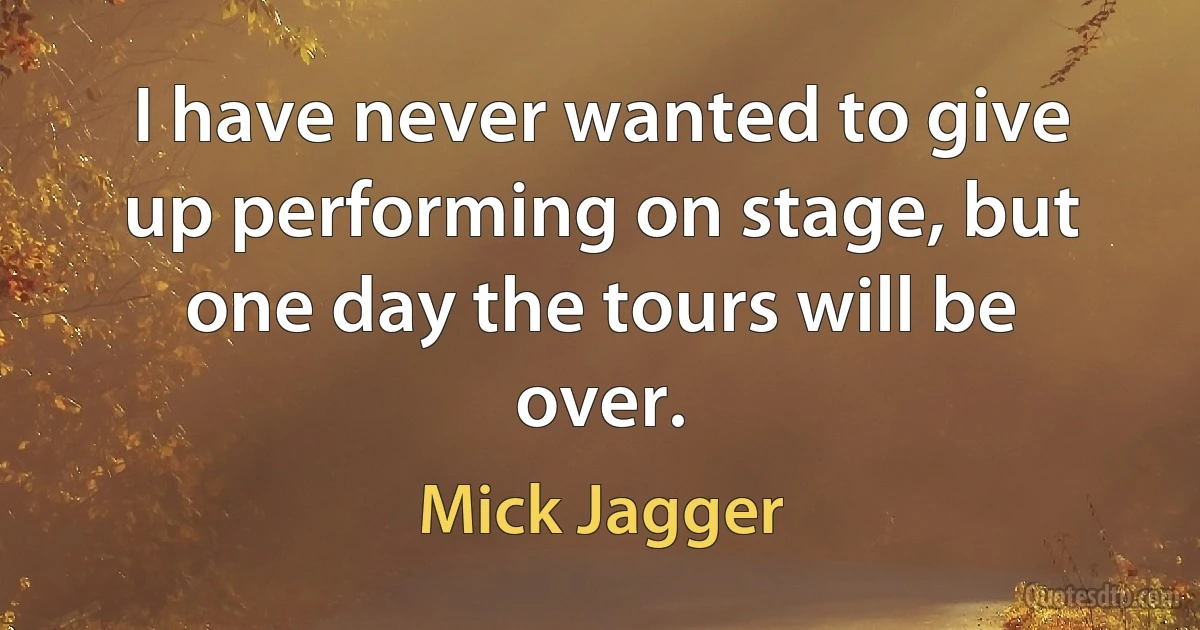 I have never wanted to give up performing on stage, but one day the tours will be over. (Mick Jagger)