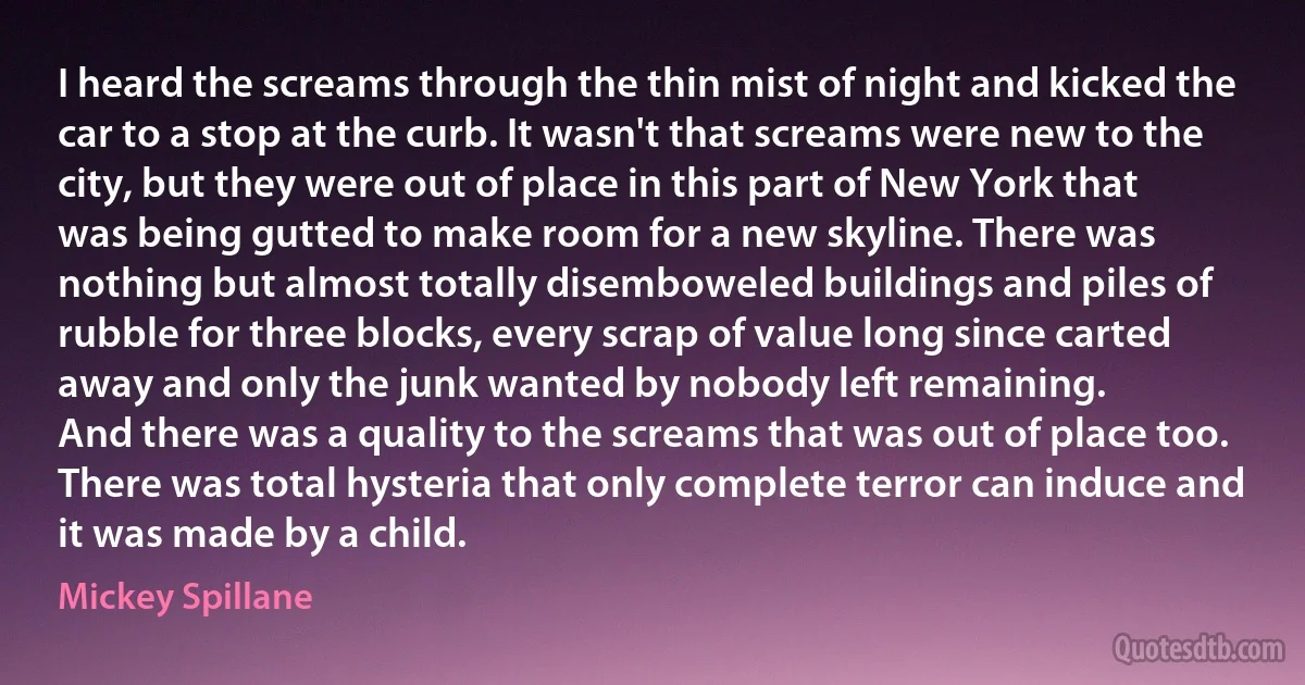 I heard the screams through the thin mist of night and kicked the car to a stop at the curb. It wasn't that screams were new to the city, but they were out of place in this part of New York that was being gutted to make room for a new skyline. There was nothing but almost totally disemboweled buildings and piles of rubble for three blocks, every scrap of value long since carted away and only the junk wanted by nobody left remaining.
And there was a quality to the screams that was out of place too. There was total hysteria that only complete terror can induce and it was made by a child. (Mickey Spillane)