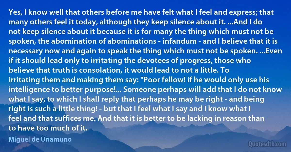 Yes, I know well that others before me have felt what I feel and express; that many others feel it today, although they keep silence about it. ...And I do not keep silence about it because it is for many the thing which must not be spoken, the abomination of abominations - infandum - and I believe that it is necessary now and again to speak the thing which must not be spoken. ...Even if it should lead only to irritating the devotees of progress, those who believe that truth is consolation, it would lead to not a little. To irritating them and making them say: "Poor fellow! if he would only use his intelligence to better purpose!... Someone perhaps will add that I do not know what I say, to which I shall reply that perhaps he may be right - and being right is such a little thing! - but that I feel what I say and I know what I feel and that suffices me. And that it is better to be lacking in reason than to have too much of it. (Miguel de Unamuno)