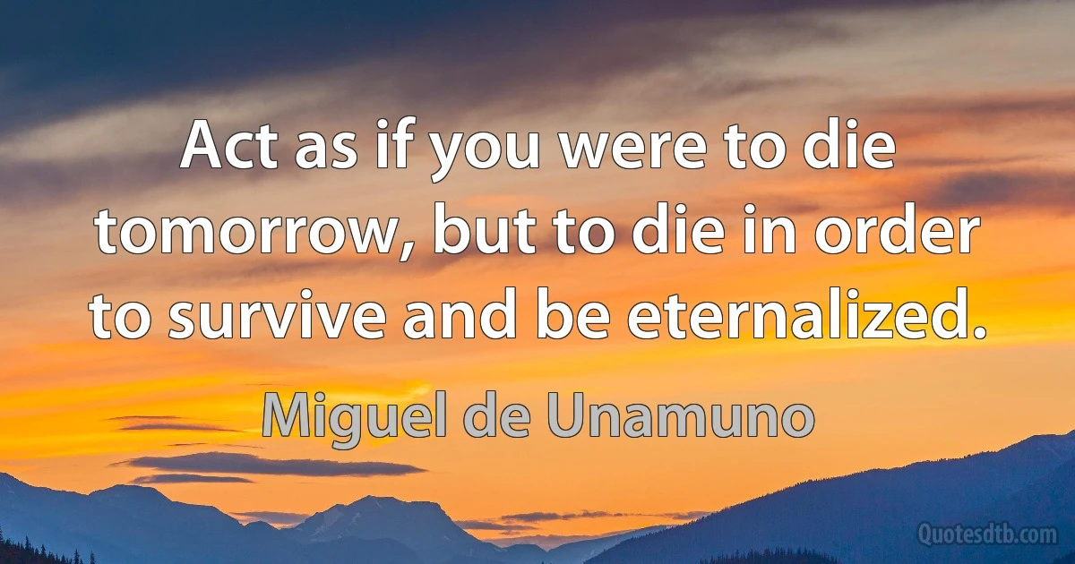 Act as if you were to die tomorrow, but to die in order to survive and be eternalized. (Miguel de Unamuno)