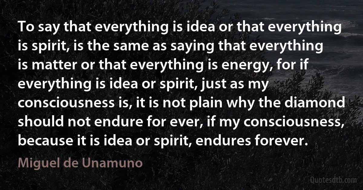 To say that everything is idea or that everything is spirit, is the same as saying that everything is matter or that everything is energy, for if everything is idea or spirit, just as my consciousness is, it is not plain why the diamond should not endure for ever, if my consciousness, because it is idea or spirit, endures forever. (Miguel de Unamuno)