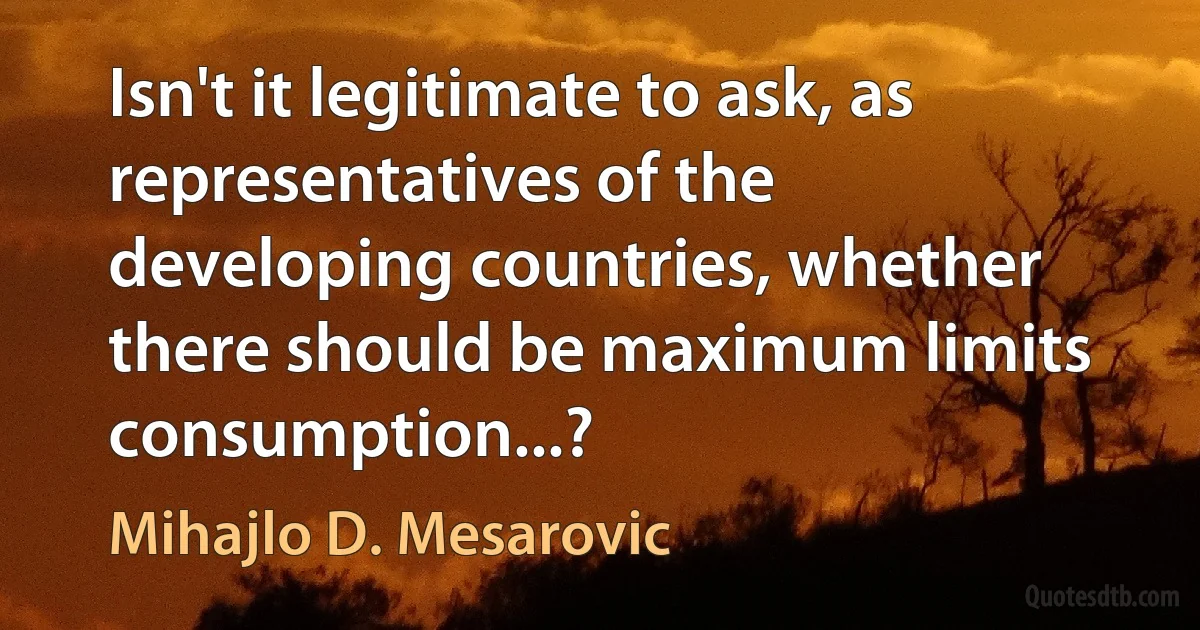 Isn't it legitimate to ask, as representatives of the developing countries, whether there should be maximum limits consumption...? (Mihajlo D. Mesarovic)