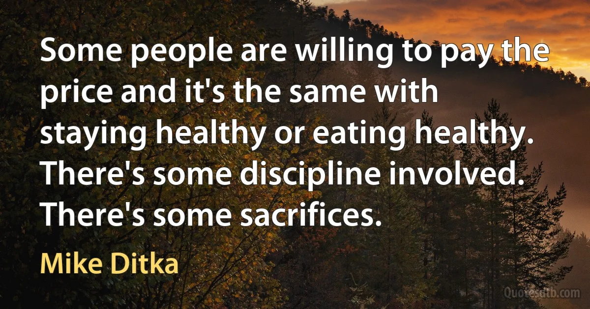 Some people are willing to pay the price and it's the same with staying healthy or eating healthy. There's some discipline involved. There's some sacrifices. (Mike Ditka)