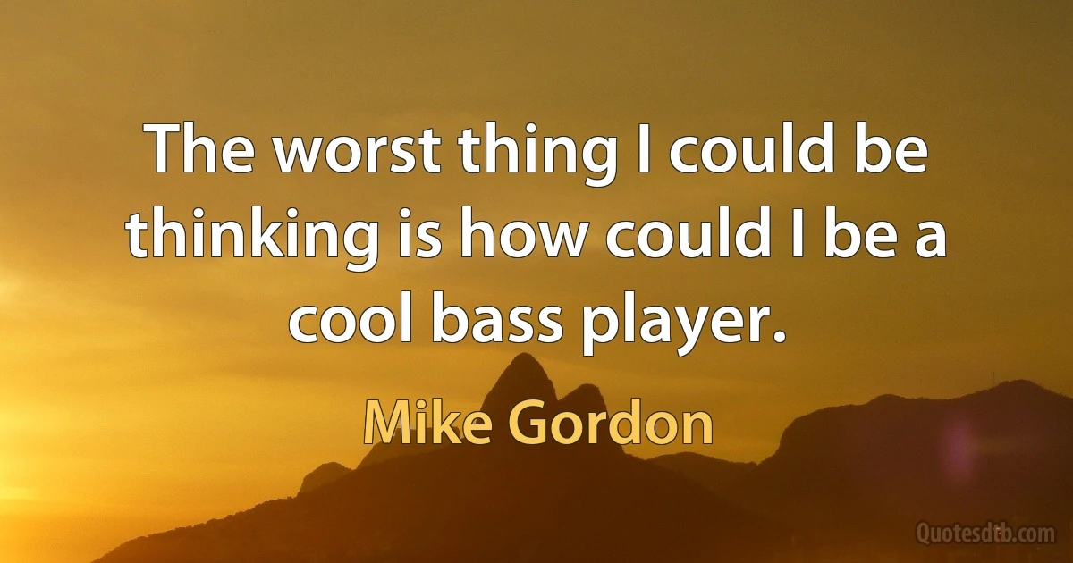 The worst thing I could be thinking is how could I be a cool bass player. (Mike Gordon)