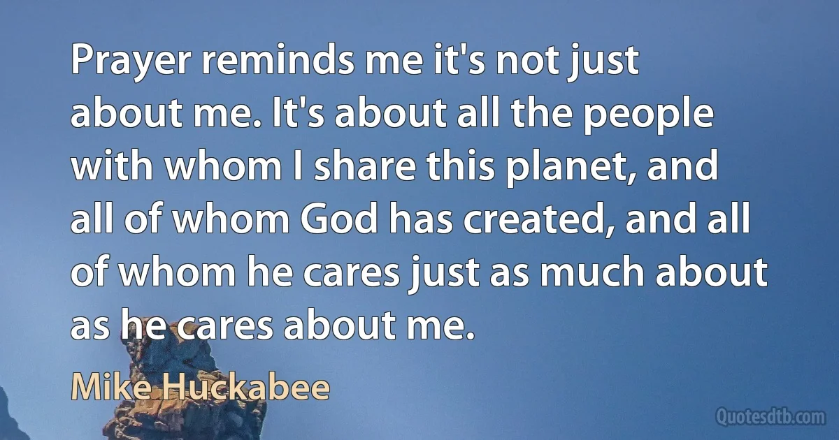 Prayer reminds me it's not just about me. It's about all the people with whom I share this planet, and all of whom God has created, and all of whom he cares just as much about as he cares about me. (Mike Huckabee)