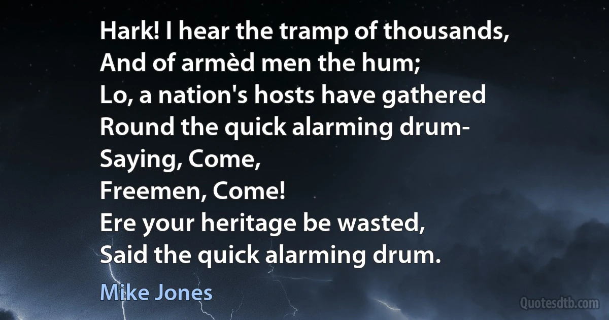 Hark! I hear the tramp of thousands,
And of armèd men the hum;
Lo, a nation's hosts have gathered
Round the quick alarming drum-
Saying, Come,
Freemen, Come!
Ere your heritage be wasted,
Said the quick alarming drum. (Mike Jones)