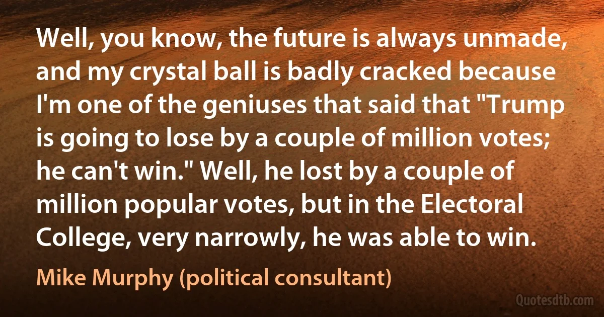 Well, you know, the future is always unmade, and my crystal ball is badly cracked because I'm one of the geniuses that said that "Trump is going to lose by a couple of million votes; he can't win." Well, he lost by a couple of million popular votes, but in the Electoral College, very narrowly, he was able to win. (Mike Murphy (political consultant))