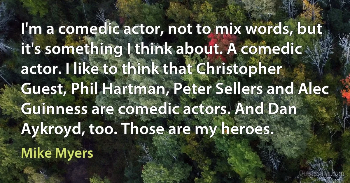 I'm a comedic actor, not to mix words, but it's something I think about. A comedic actor. I like to think that Christopher Guest, Phil Hartman, Peter Sellers and Alec Guinness are comedic actors. And Dan Aykroyd, too. Those are my heroes. (Mike Myers)