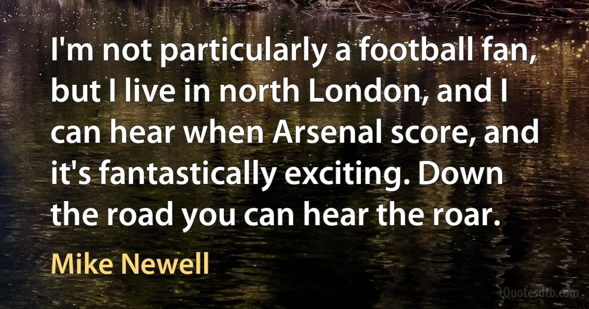 I'm not particularly a football fan, but I live in north London, and I can hear when Arsenal score, and it's fantastically exciting. Down the road you can hear the roar. (Mike Newell)