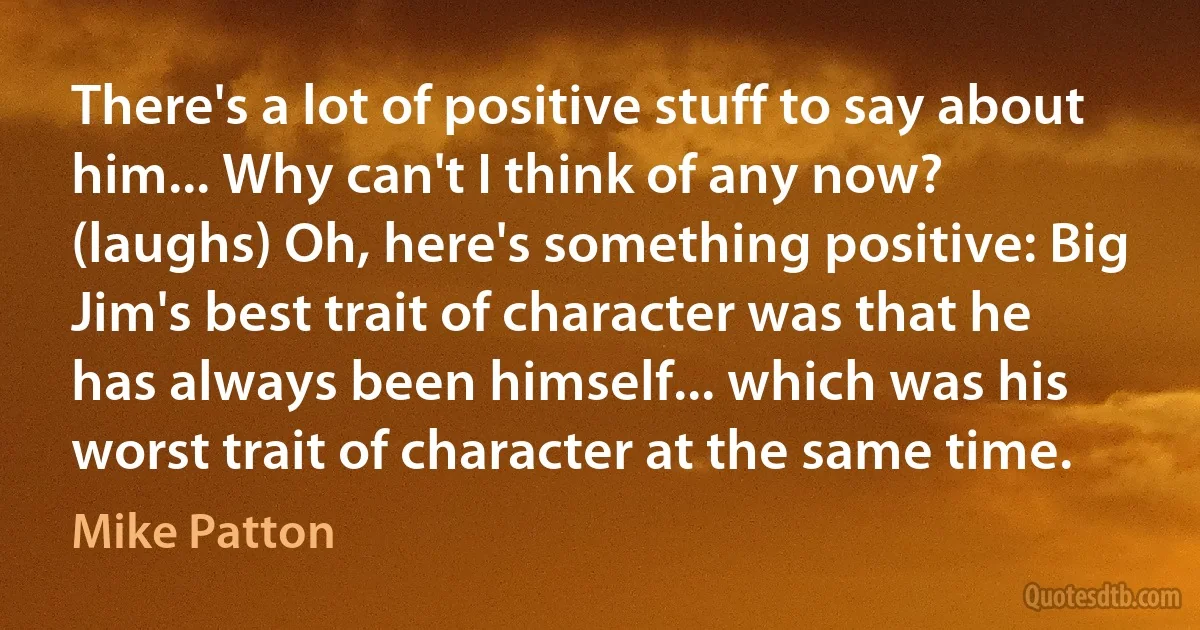 There's a lot of positive stuff to say about him... Why can't I think of any now? (laughs) Oh, here's something positive: Big Jim's best trait of character was that he has always been himself... which was his worst trait of character at the same time. (Mike Patton)