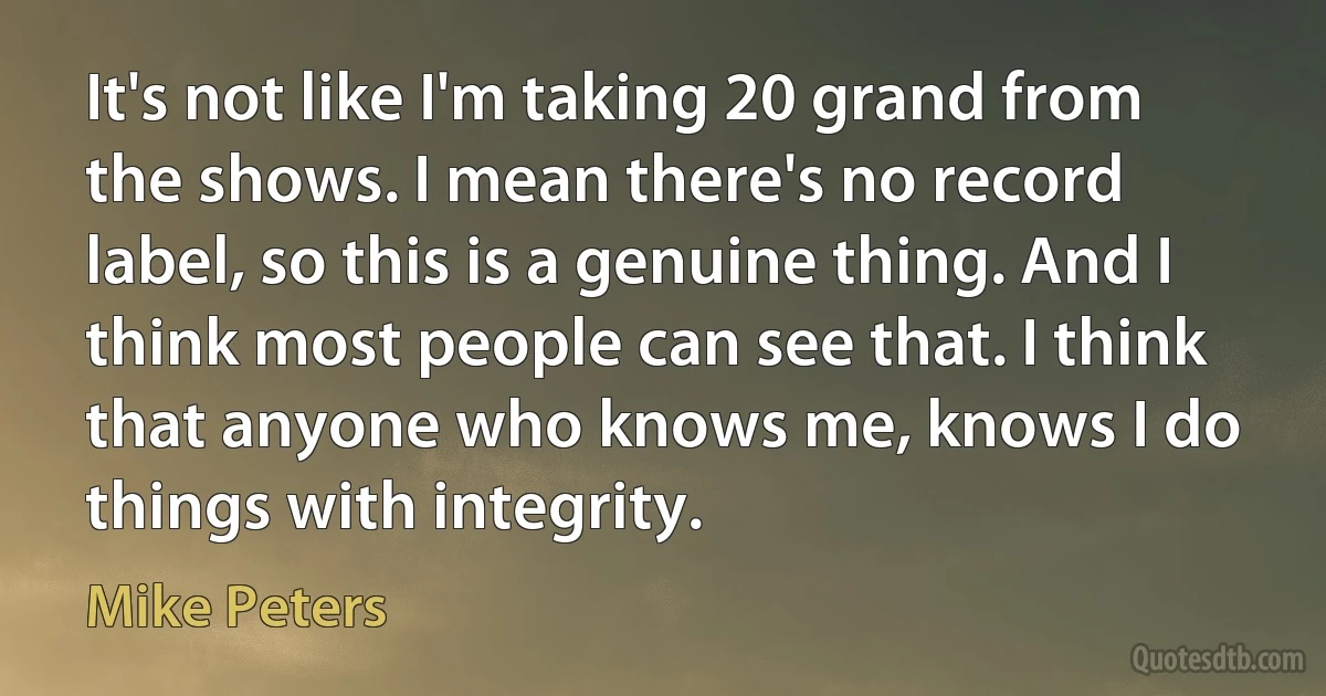 It's not like I'm taking 20 grand from the shows. I mean there's no record label, so this is a genuine thing. And I think most people can see that. I think that anyone who knows me, knows I do things with integrity. (Mike Peters)