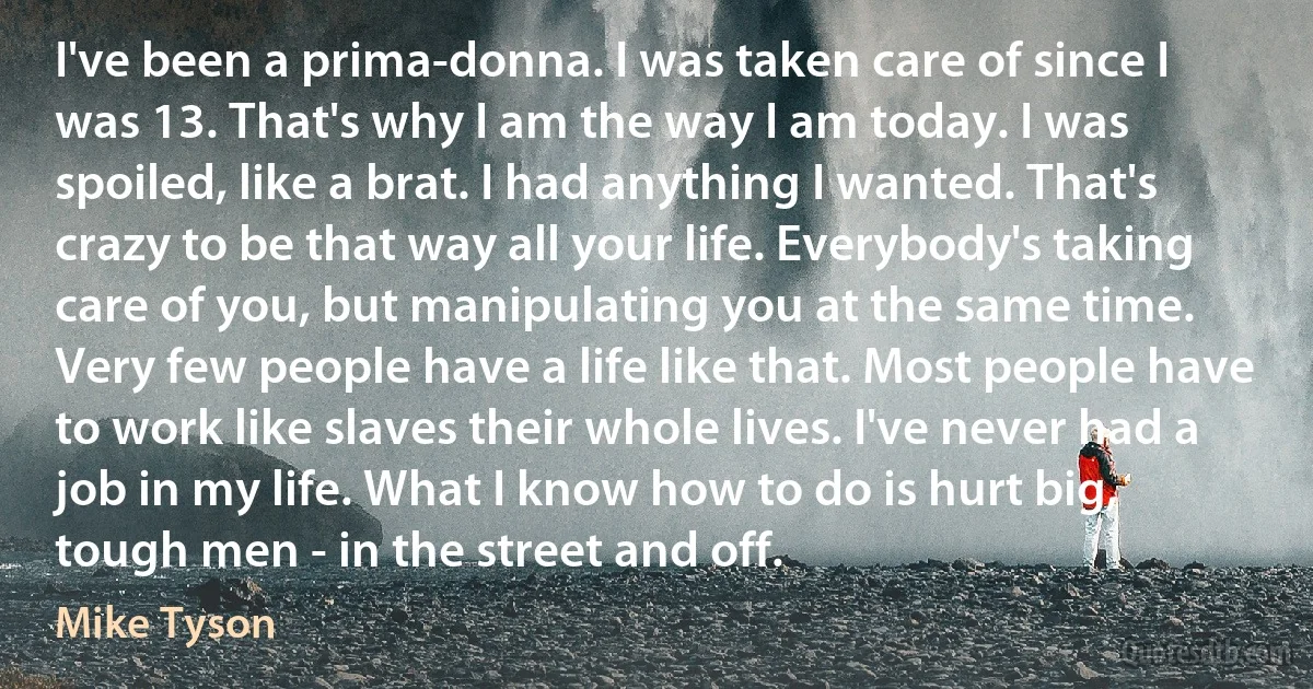 I've been a prima-donna. I was taken care of since I was 13. That's why I am the way I am today. I was spoiled, like a brat. I had anything I wanted. That's crazy to be that way all your life. Everybody's taking care of you, but manipulating you at the same time. Very few people have a life like that. Most people have to work like slaves their whole lives. I've never had a job in my life. What I know how to do is hurt big, tough men - in the street and off. (Mike Tyson)