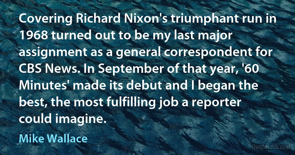 Covering Richard Nixon's triumphant run in 1968 turned out to be my last major assignment as a general correspondent for CBS News. In September of that year, '60 Minutes' made its debut and I began the best, the most fulfilling job a reporter could imagine. (Mike Wallace)