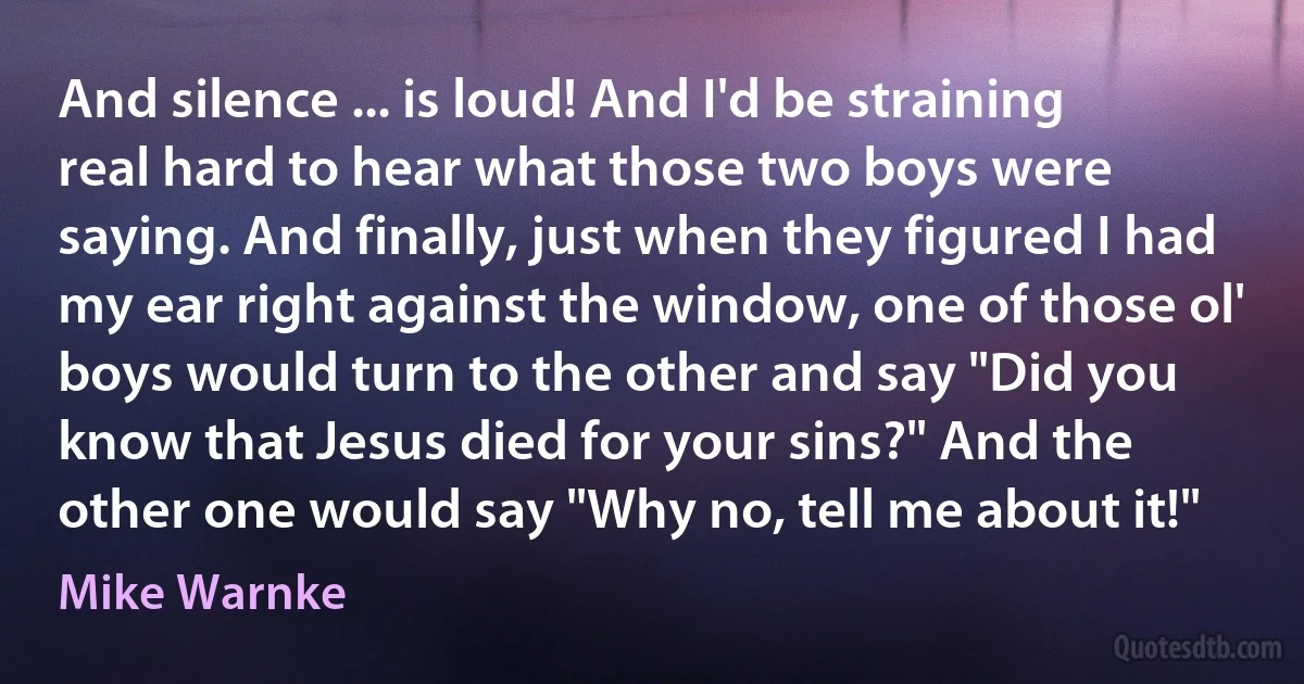 And silence ... is loud! And I'd be straining real hard to hear what those two boys were saying. And finally, just when they figured I had my ear right against the window, one of those ol' boys would turn to the other and say "Did you know that Jesus died for your sins?" And the other one would say "Why no, tell me about it!" (Mike Warnke)