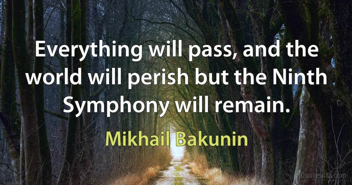 Everything will pass, and the world will perish but the Ninth Symphony will remain. (Mikhail Bakunin)