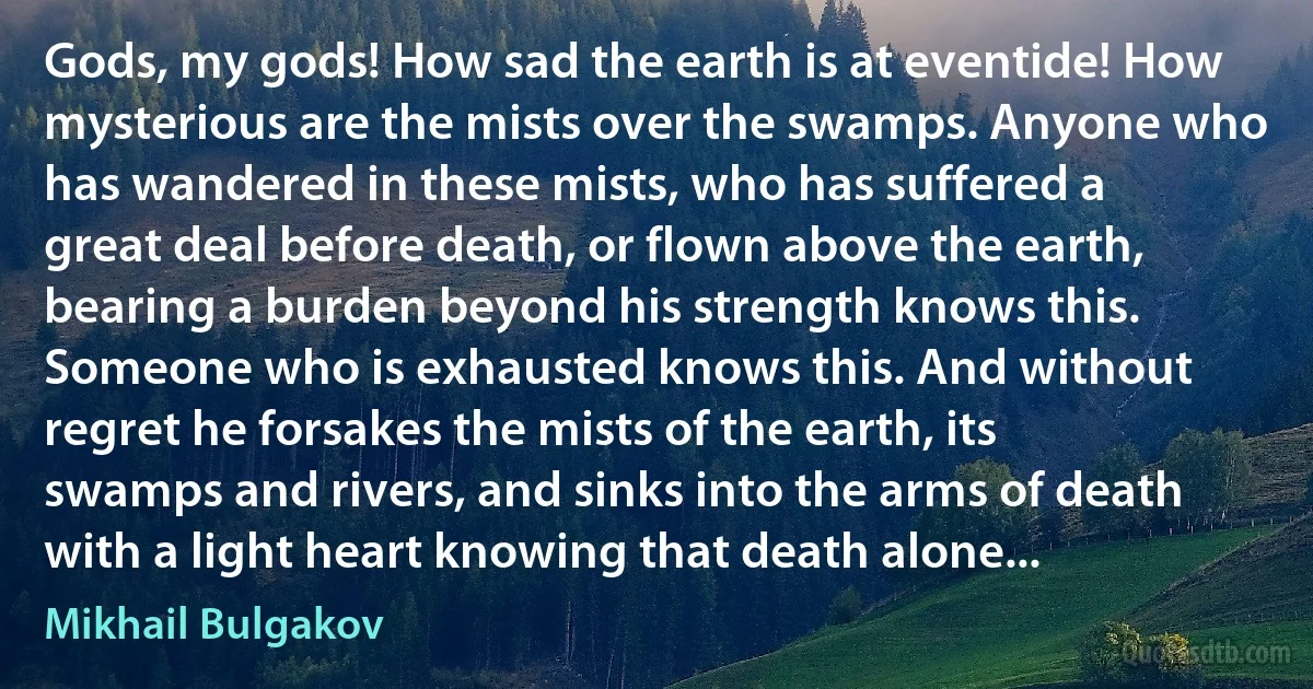 Gods, my gods! How sad the earth is at eventide! How mysterious are the mists over the swamps. Anyone who has wandered in these mists, who has suffered a great deal before death, or flown above the earth, bearing a burden beyond his strength knows this. Someone who is exhausted knows this. And without regret he forsakes the mists of the earth, its swamps and rivers, and sinks into the arms of death with a light heart knowing that death alone... (Mikhail Bulgakov)