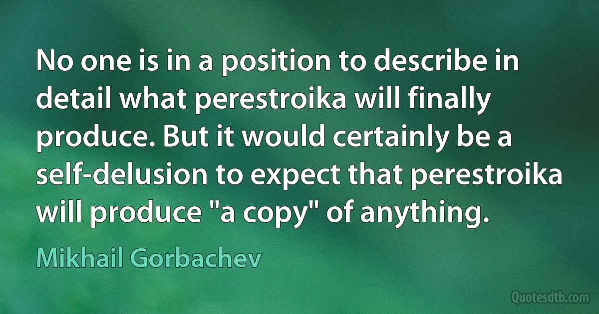 No one is in a position to describe in detail what perestroika will finally produce. But it would certainly be a self-delusion to expect that perestroika will produce "a copy" of anything. (Mikhail Gorbachev)