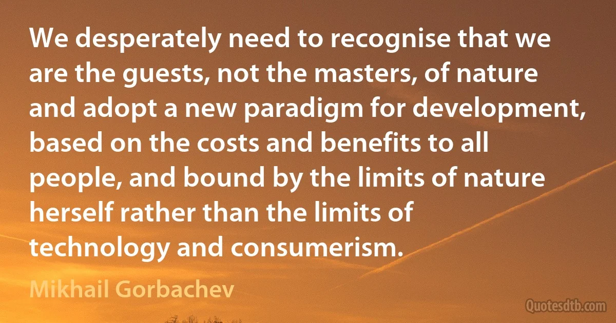 We desperately need to recognise that we are the guests, not the masters, of nature and adopt a new paradigm for development, based on the costs and benefits to all people, and bound by the limits of nature herself rather than the limits of technology and consumerism. (Mikhail Gorbachev)