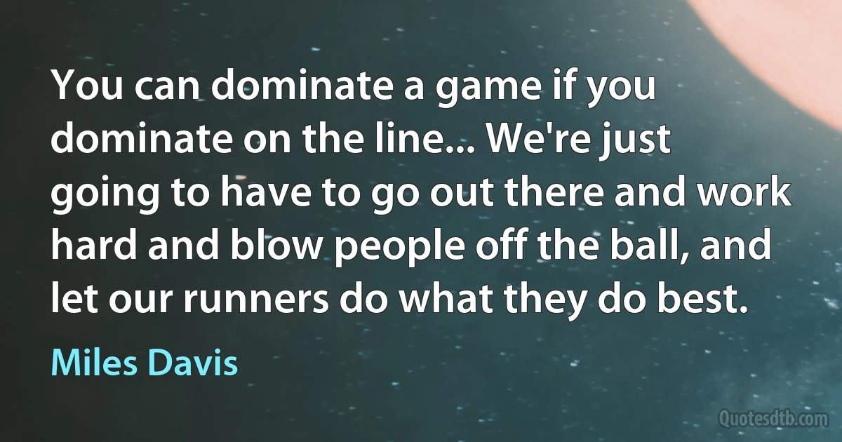 You can dominate a game if you dominate on the line... We're just going to have to go out there and work hard and blow people off the ball, and let our runners do what they do best. (Miles Davis)