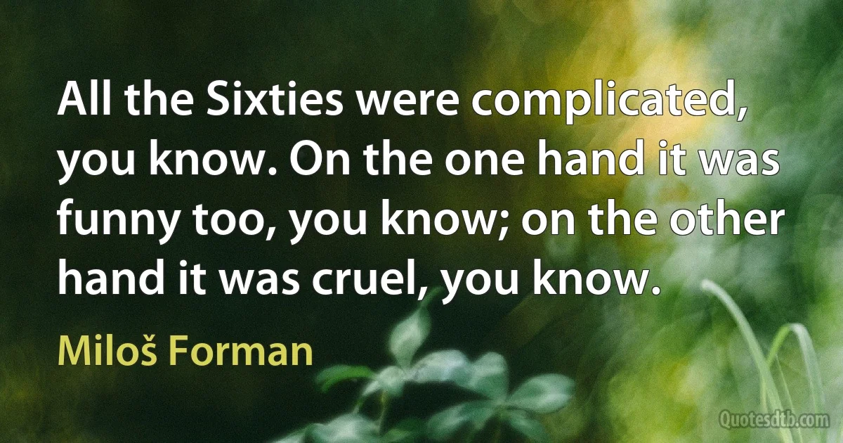 All the Sixties were complicated, you know. On the one hand it was funny too, you know; on the other hand it was cruel, you know. (Miloš Forman)