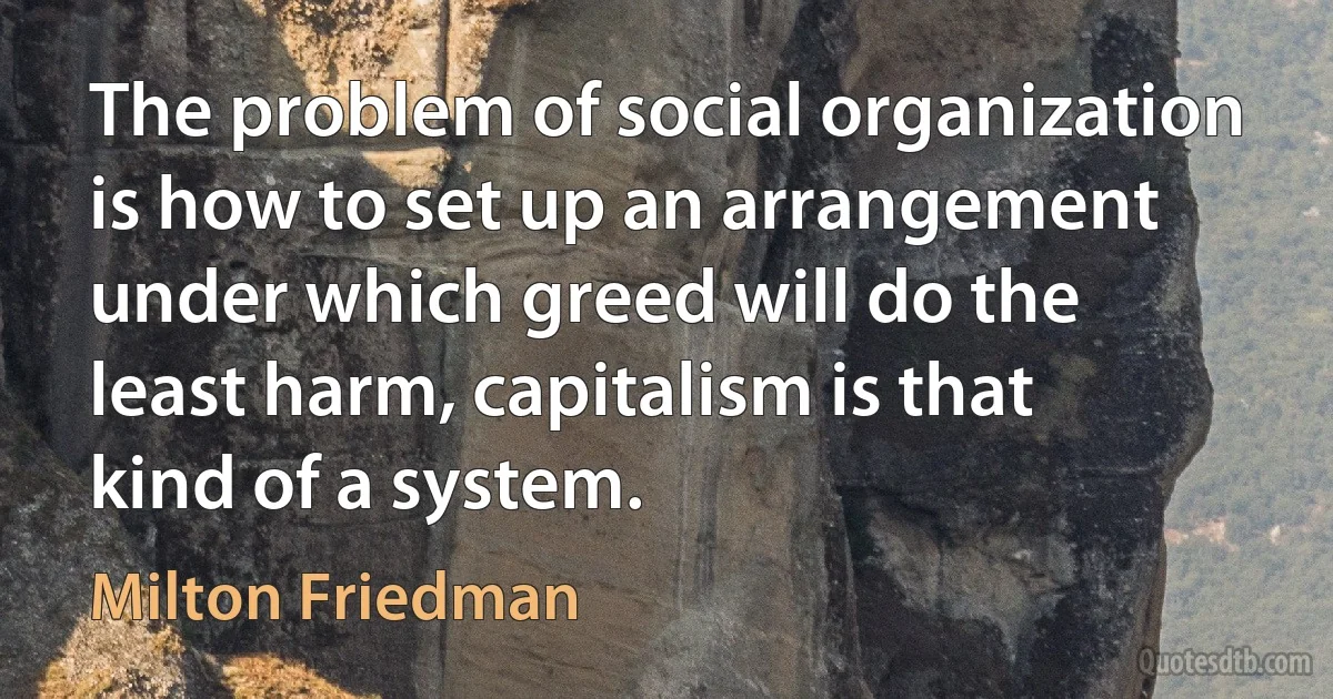 The problem of social organization is how to set up an arrangement under which greed will do the least harm, capitalism is that kind of a system. (Milton Friedman)