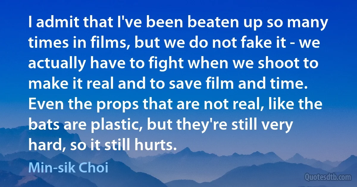 I admit that I've been beaten up so many times in films, but we do not fake it - we actually have to fight when we shoot to make it real and to save film and time. Even the props that are not real, like the bats are plastic, but they're still very hard, so it still hurts. (Min-sik Choi)