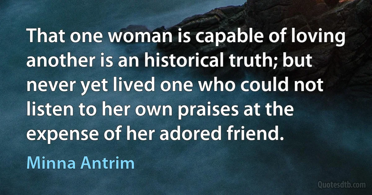 That one woman is capable of loving another is an historical truth; but never yet lived one who could not listen to her own praises at the expense of her adored friend. (Minna Antrim)