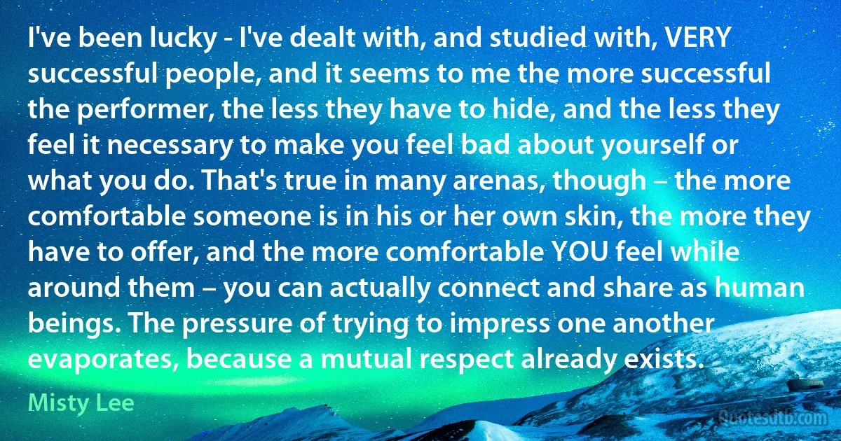 I've been lucky - I've dealt with, and studied with, VERY successful people, and it seems to me the more successful the performer, the less they have to hide, and the less they feel it necessary to make you feel bad about yourself or what you do. That's true in many arenas, though – the more comfortable someone is in his or her own skin, the more they have to offer, and the more comfortable YOU feel while around them – you can actually connect and share as human beings. The pressure of trying to impress one another evaporates, because a mutual respect already exists. (Misty Lee)