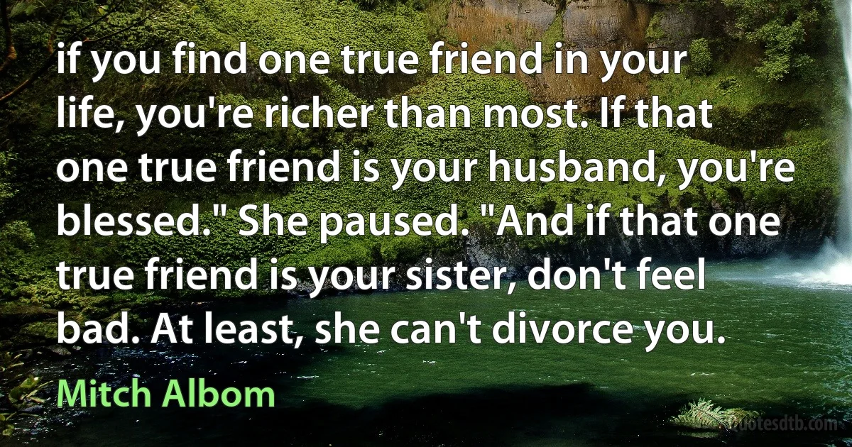 if you find one true friend in your life, you're richer than most. If that one true friend is your husband, you're blessed." She paused. "And if that one true friend is your sister, don't feel bad. At least, she can't divorce you. (Mitch Albom)