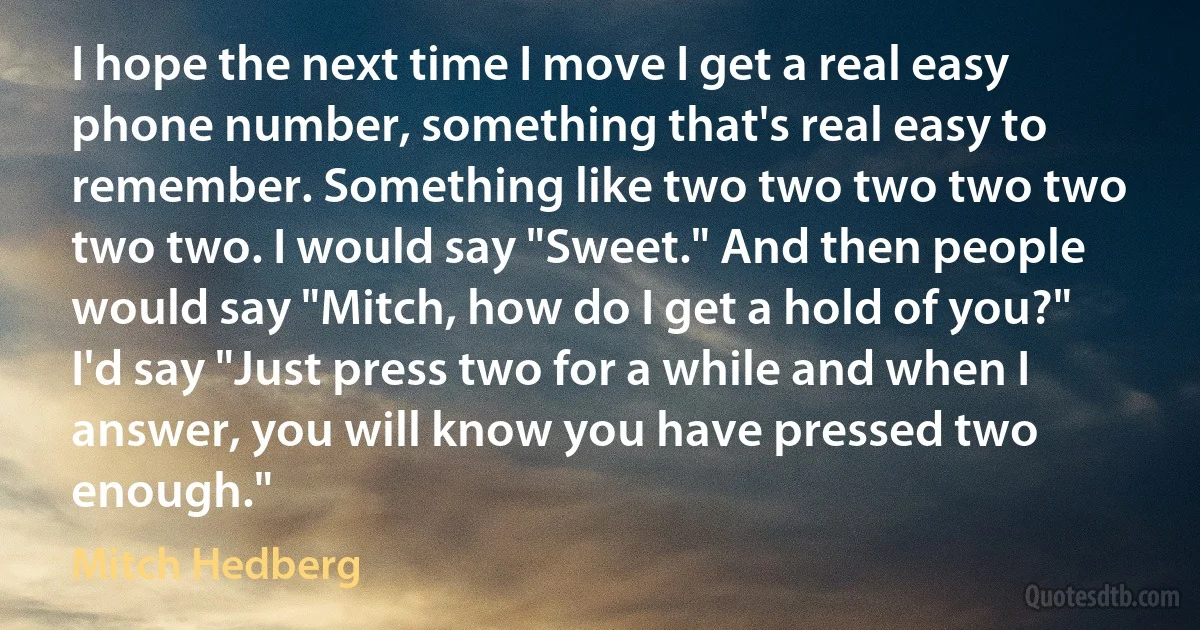 I hope the next time I move I get a real easy phone number, something that's real easy to remember. Something like two two two two two two two. I would say "Sweet." And then people would say "Mitch, how do I get a hold of you?" I'd say "Just press two for a while and when I answer, you will know you have pressed two enough." (Mitch Hedberg)