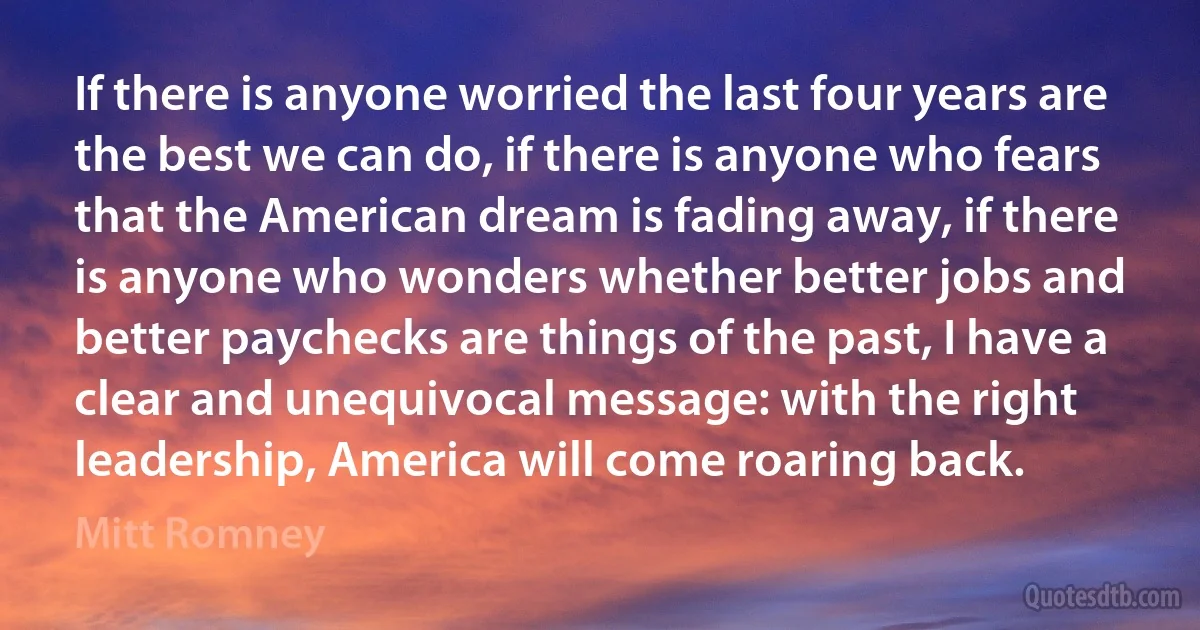 If there is anyone worried the last four years are the best we can do, if there is anyone who fears that the American dream is fading away, if there is anyone who wonders whether better jobs and better paychecks are things of the past, I have a clear and unequivocal message: with the right leadership, America will come roaring back. (Mitt Romney)