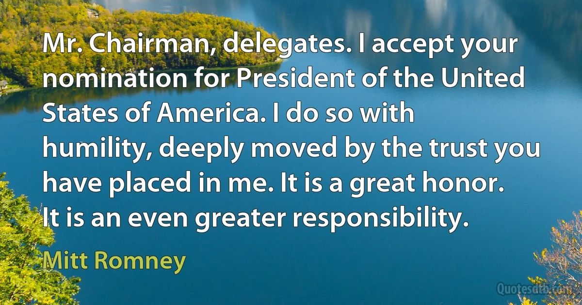 Mr. Chairman, delegates. I accept your nomination for President of the United States of America. I do so with humility, deeply moved by the trust you have placed in me. It is a great honor. It is an even greater responsibility. (Mitt Romney)