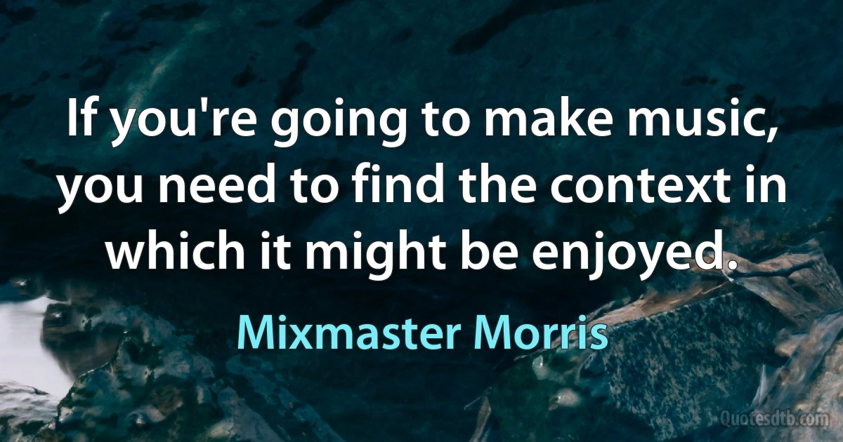 If you're going to make music, you need to find the context in which it might be enjoyed. (Mixmaster Morris)