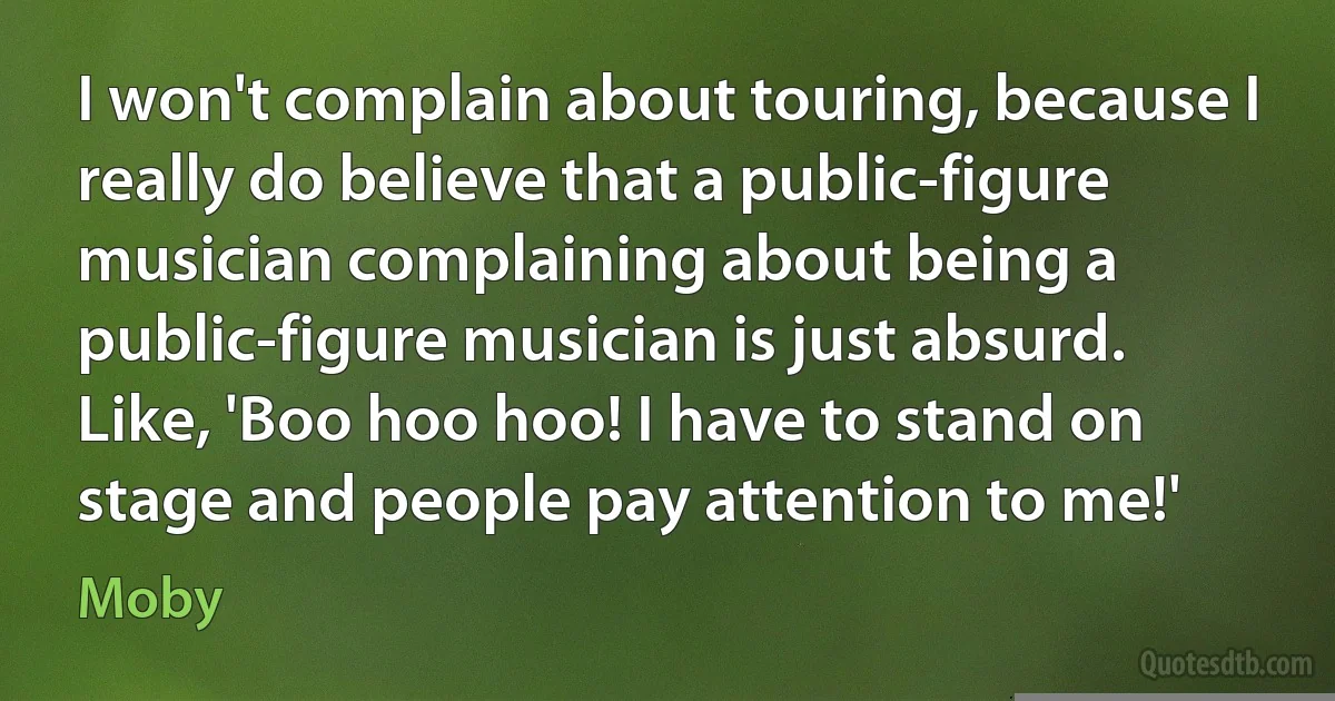 I won't complain about touring, because I really do believe that a public-figure musician complaining about being a public-figure musician is just absurd. Like, 'Boo hoo hoo! I have to stand on stage and people pay attention to me!' (Moby)