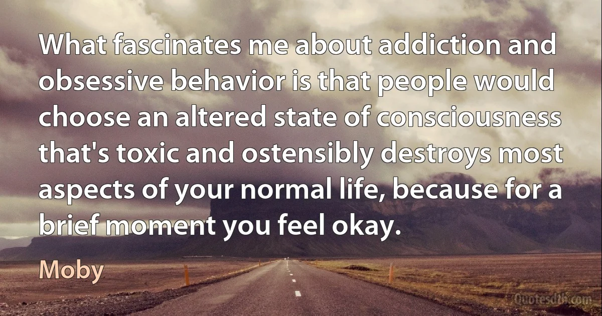 What fascinates me about addiction and obsessive behavior is that people would choose an altered state of consciousness that's toxic and ostensibly destroys most aspects of your normal life, because for a brief moment you feel okay. (Moby)