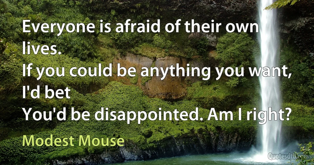 Everyone is afraid of their own lives.
If you could be anything you want, I'd bet
You'd be disappointed. Am I right? (Modest Mouse)