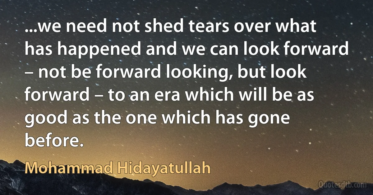 ...we need not shed tears over what has happened and we can look forward – not be forward looking, but look forward – to an era which will be as good as the one which has gone before. (Mohammad Hidayatullah)