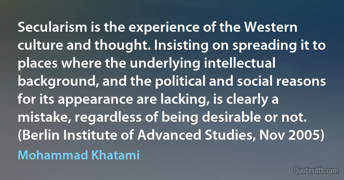 Secularism is the experience of the Western culture and thought. Insisting on spreading it to places where the underlying intellectual background, and the political and social reasons for its appearance are lacking, is clearly a mistake, regardless of being desirable or not. (Berlin Institute of Advanced Studies, Nov 2005) (Mohammad Khatami)