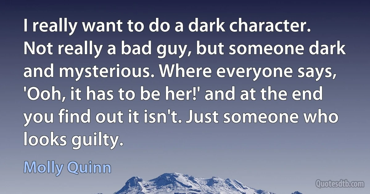 I really want to do a dark character. Not really a bad guy, but someone dark and mysterious. Where everyone says, 'Ooh, it has to be her!' and at the end you find out it isn't. Just someone who looks guilty. (Molly Quinn)