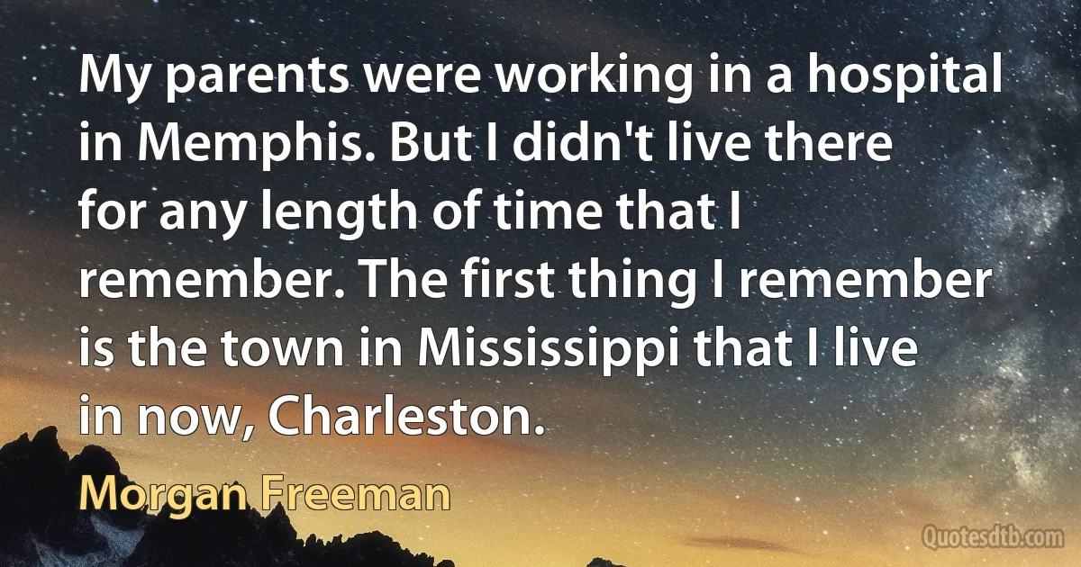 My parents were working in a hospital in Memphis. But I didn't live there for any length of time that I remember. The first thing I remember is the town in Mississippi that I live in now, Charleston. (Morgan Freeman)