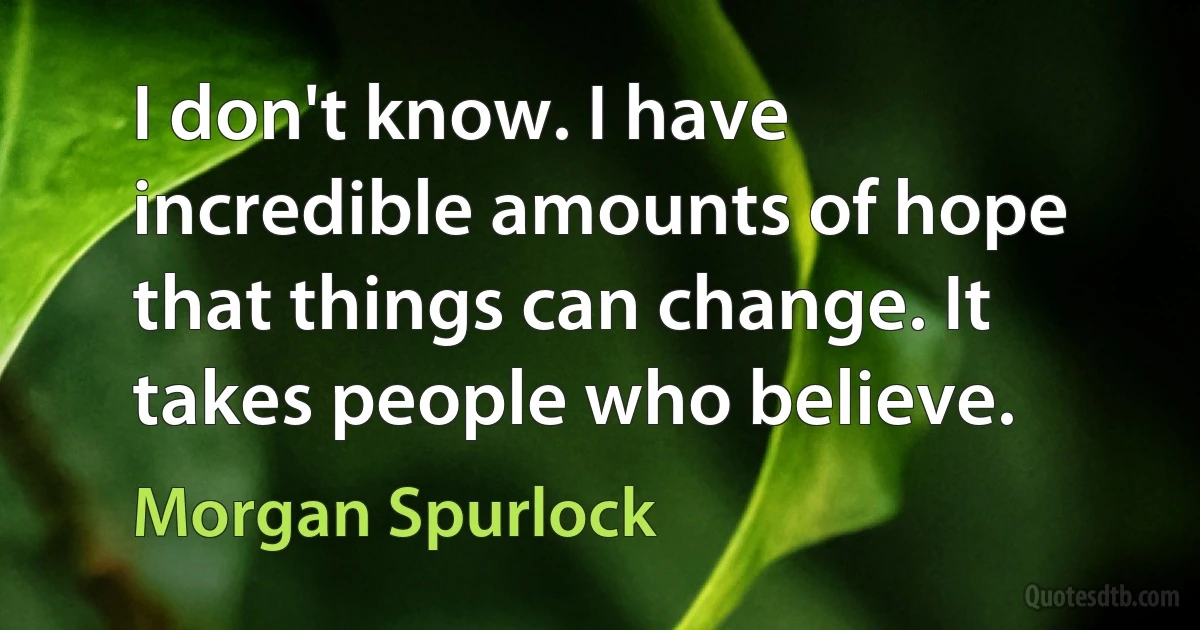 I don't know. I have incredible amounts of hope that things can change. It takes people who believe. (Morgan Spurlock)